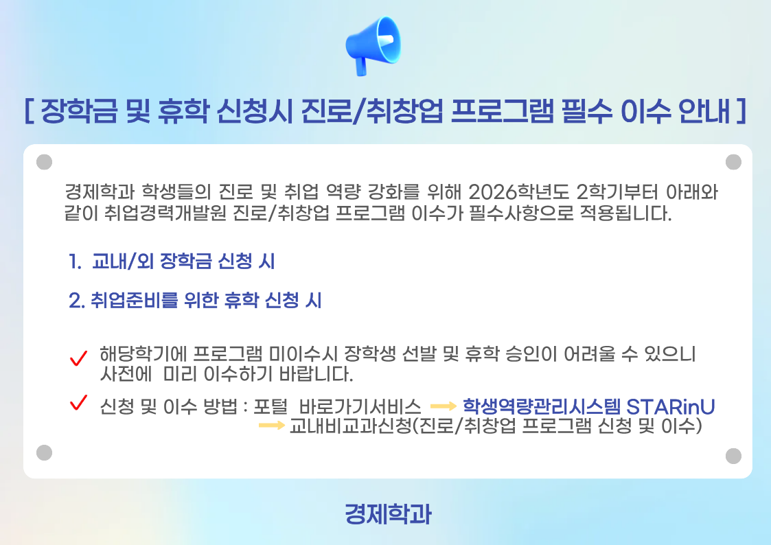 &nbsp;경제학과 학생들의 진로 및 취업 역량 강화를 위해 2026학년도 2학기부터 아래와&nbsp; &nbsp;같이 취업경력개발원 진로/취창업 프로그램 이수가 필수사항으로 적용됩니다. &nbsp; 1.&nbsp; 교내/외 장학금 신청 시 &nbsp; 2. 취업준비를 위한 휴학 신청 시 &nbsp; &nbsp; &nbsp;&nbsp;&nbsp; &nbsp; 해당학기에 프로그램 미이수시 장학생 선발 및 휴학 승인이 어려울 수 있으니&nbsp; &nbsp; &nbsp; &nbsp; &nbsp; 사전에&nbsp; 미리 이수하기 바랍니다. &nbsp; &nbsp; &nbsp; &nbsp; 신청 및 이수 방법 : 포털&nbsp; 바로가기서비스&nbsp; &nbsp; &nbsp; &nbsp;&nbsp;학생역량관리시스템 STARinU&nbsp; &nbsp; &nbsp; &nbsp; &nbsp; &nbsp; &nbsp; &nbsp; &nbsp; &nbsp; &nbsp; &nbsp; &nbsp; &nbsp; &nbsp; &nbsp; &nbsp; &nbsp; &nbsp; &nbsp; &nbsp; &nbsp; &nbsp; &nbsp;교내비교과신청(진로/취창업 프로그램 신청 및 이수)